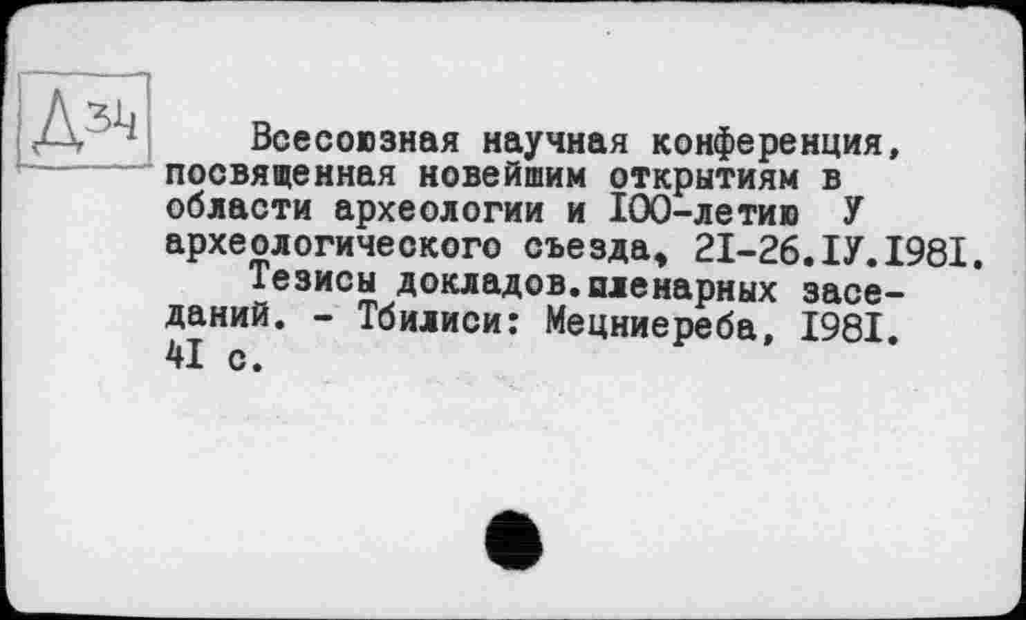 ﻿Всесоюзная научная конференция, посвященная новейшим открытиям в области археологии и 100-летию У археологического съезда» 21-26.ІУ.1981.
Тезисы докладов.пленарных заседаний. - Тбилиси: Мецниереба, 1981. 41 с